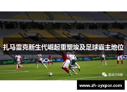 扎马雷克新生代崛起重塑埃及足球霸主地位 扎马雷克新生代崛起重塑埃及足球霸主地位
